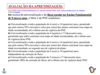 AVALIAÇÃO DAAPRENDIZAGEM:
Provas: IDHTEC - 2019 - Prefeitura de Macaparana - PE - Supervisor de Ensino IDHTEC - 2019 - Prefeitura de Macaparana - PE - Pedagogo
Disciplina: Pedagogia
04) Acerca da universalização e do fluxo escolar no Ensino Fundamental
de 9 (nove) anos, a Meta 2 do PNE estabelece:
a) Universalização a toda a população de 6 (seis) a 14 (quatorze) anos, garantindo
que pelo menos 95% (noventa e cinco por cento) dos alunos concluam essa etapa na
idade recomendada, até o último ano de vigência do PNE.
b) Universalização a toda a população de 4 (quatro) a 17 (dezessete) anos,
garantindo que todos concluam essa etapa na idade recomendada, até o último ano
de vigência deste PNE.
c) Universalização a toda a população de 6 (seis) a 14 (quatorze) anos, garantindo
que pelo menos 95% (noventa e cinco por cento) dos alunos concluam essa etapa na
idade recomendada, no segundo ano de vigência do plano.
d) Universalização a toda a população de 6 (seis) a 14 (quatorze) anos,
independente da correção de fluxo.
e) Universalização a toda a população de 5 (cinco) a 17 (dezessete) anos,
garantindo 100% de correção do fluxo, até o último ano de vigência deste PNE.
 