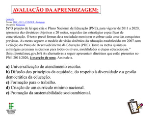 AVALIAÇÃO DAAPRENDIZAGEM:
Q490570
Provas: FGV - 2013 - CONDER - Pedagogo
Disciplina: Pedagogia
5)“O projeto de lei que cria o Plano Nacional de Educação (PNE), para vigorar de 2011 a 2020,
apresenta dez diretrizes objetivas e 20 metas, seguidas das estratégias específicas de
concretização. O texto prevê formas de a sociedade monitorar e cobrar cada uma das conquistas
previstas. As metas seguem o modelo de visão sistêmica da educação estabelecido em 2007 com
a criação do Plano de Desenvolvimento da Educação (PDE). Tanto as metas quanto as
estratégias premiam iniciativas para todos os níveis, modalidades e etapas educacionais.”
(http://portal.mec.gov.br/) As alternativas a seguir apresentam diretrizes que estão presentes no
PNE 2011/2020, à exceção de uma. Assinale-a.
a) Universalização do atendimento escolar.
b) Difusão dos princípios da equidade, do respeito à diversidade e a gestão
democrática da educação.
c) Formação para o trabalho.
d) Criação de um currículo mínimo nacional.
e) Promoção da sustentabilidade socioambiental.
 