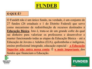 FUNDEB
O QUE É?
O Fundeb não é um único fundo, na verdade, é um conjunto de
27 fundos (26 estaduais e 1 do Distrito Federal) que serve
como mecanismo de redistribuição de recursos destinados à
Educação Básica. Isto é, trata-se de um grande cofre do qual
sai dinheiro para valorizar os professores e desenvolver e
manter funcionando todas as etapas da Educação Básica – até a
Educação de Jovens e Adultos (EJA), quilombolas e indígenas,
ensino profissional integrado, educação especial - a Educação
Superior não entra nessa conta. É o mais importante dos
fundos que financiam a Educação.
 