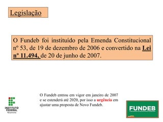 Legislação
O Fundeb foi instituído pela Emenda Constitucional
nº 53, de 19 de dezembro de 2006 e convertido na Lei
nº 11.494, de 20 de junho de 2007.
O Fundeb entrou em vigor em janeiro de 2007
e se estenderá até 2020, por isso a urgência em
ajustar uma proposta de Novo Fundeb.
 