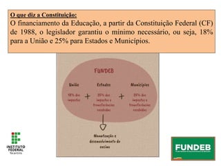 O que diz a Constituição:
O financiamento da Educação, a partir da Constituição Federal (CF)
de 1988, o legislador garantiu o mínimo necessário, ou seja, 18%
para a União e 25% para Estados e Municípios.
 