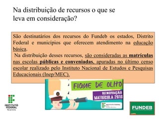 São destinatários dos recursos do Fundeb os estados, Distrito
Federal e municípios que oferecem atendimento na educação
básica.
Na distribuição desses recursos, são consideradas as matrículas
nas escolas públicas e conveniadas, apuradas no último censo
escolar realizado pelo Instituto Nacional de Estudos e Pesquisas
Educacionais (Inep/MEC).
Na distribuição de recursos o que se
leva em consideração?
 