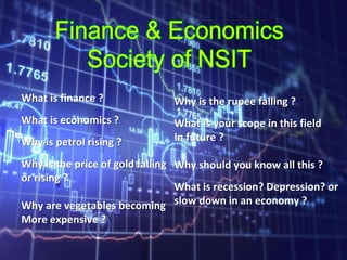 What is finance ?
What is economics ?
Why is petrol rising ?
Why is the price of gold falling
or rising ?
Why are vegetables becoming
More expensive ?
Why is the rupee falling ?
What is your scope in this field
In future ?
Why should you know all this ?
What is recession? Depression? or
slow down in an economy ?
 