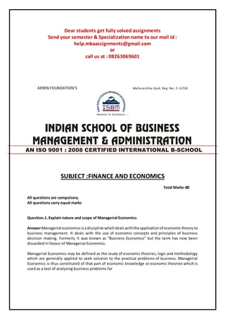 Dear students get fully solved assignments
Send your semester & Specialization name to our mail id :
help.mbaassignments@gmail.com
or
call us at : 08263069601
AEREN FOUNDATION’S Maharashtra Govt. Reg. No.: F-11724
SUBJECT :FINANCE AND ECONOMICS
Total Marks-80
All questions are compulsory.
All questions carry equal marks
Question.1. Explain nature and scope of Managerial Economics
Answer:Managerial economics isadiscipline whichdealswiththe applicationof economic theory to
business management. It deals with the use of economic concepts and principles of business
decision making. Formerly it was known as “Business Economics” but the term has now been
discarded in favour of Managerial Economics.
Managerial Economics may be defined as the study of economic theories, logic and methodology
which are generally applied to seek solution to the practical problems of business. Managerial
Economics is thus constituted of that part of economic knowledge or economic theories which is
used as a tool of analysing business problems for
AN ISO 9001 : 2008 CERTIFIED INTERNATIONAL B-SCHOOL
 