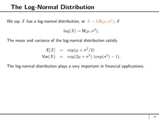The Log-Normal Distribution
We say X has a log-normal distribution, or X ∼ LN(µ, σ2
), if
log(X) ∼ N(µ, σ2
).
The mean and variance of the log-normal distribution satisfy
E[X] = exp(µ + σ2
/2)
Var(X) = exp(2µ + σ2
) (exp(σ2
) − 1).
The log-normal distribution plays a very important in financial applications.
10
 