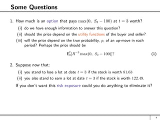 Some Questions
1. How much is an option that pays max(0, S3 − 100) at t = 3 worth?
(i) do we have enough information to answer this question?
(ii) should the price depend on the utility functions of the buyer and seller?
(iii) will the price depend on the true probability, p, of an up-move in each
period? Perhaps the price should be
EP
0[R−3
max(0, S3 − 100)]? (1)
2. Suppose now that:
(i) you stand to lose a lot at date t = 3 if the stock is worth 81.63
(ii) you also stand to earn a lot at date t = 3 if the stock is worth 122.49.
If you don’t want this risk exposure could you do anything to eliminate it?
4
 