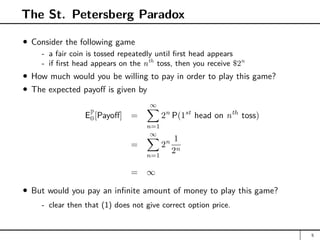 The St. Petersberg Paradox
Consider the following game
- a fair coin is tossed repeatedly until first head appears
- if first head appears on the nth
toss, then you receive $2n
How much would you be willing to pay in order to play this game?
The expected payoff is given by
EP
0[Payoff] =
∞
X
n=1
2n
P(1st
head on nth
toss)
=
∞
X
n=1
2n 1
2n
= ∞
But would you pay an infinite amount of money to play this game?
- clear then that (1) does not give correct option price.
5
 