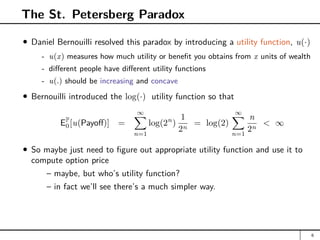 The St. Petersberg Paradox
Daniel Bernouilli resolved this paradox by introducing a utility function, u(·)
- u(x) measures how much utility or benefit you obtains from x units of wealth
- different people have different utility functions
- u(.) should be increasing and concave
Bernouilli introduced the log(·) utility function so that
EP
0[u(Payoff)] =
∞
X
n=1
log(2n
)
1
2n
= log(2)
∞
X
n=1
n
2n
 ∞
So maybe just need to figure out appropriate utility function and use it to
compute option price
– maybe, but who’s utility function?
– in fact we’ll see there’s a much simpler way.
6
 