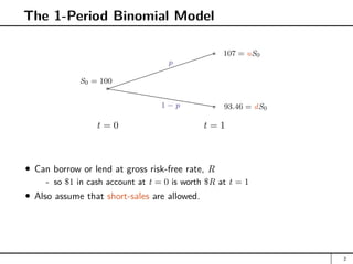 The 1-Period Binomial Model
t = 0 t = 1
a
S0 = 100
hhhhhhhhhhh
a 107 = uS0
a 93.46 = dS0
p
1 − p
Can borrow or lend at gross risk-free rate, R
- so $1 in cash account at t = 0 is worth $R at t = 1
Also assume that short-sales are allowed.
2
 