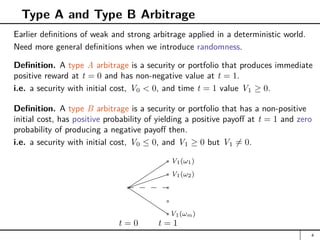 Type A and Type B Arbitrage
Earlier definitions of weak and strong arbitrage applied in a deterministic world.
Need more general definitions when we introduce randomness.
Definition. A type A arbitrage is a security or portfolio that produces immediate
positive reward at t = 0 and has non-negative value at t = 1.
i.e. a security with initial cost, V0  0, and time t = 1 value V1 ≥ 0.
Definition. A type B arbitrage is a security or portfolio that has a non-positive
initial cost, has positive probability of yielding a positive payoff at t = 1 and zero
probability of producing a negative payoff then.
i.e. a security with initial cost, V0 ≤ 0, and V1 ≥ 0 but V1 6= 0.
t = 0 t = 1
a


a V1(ω1)





a V1(ω2)
Q
Q
Q
Q
QaV1(ωm)
a
a
4
 