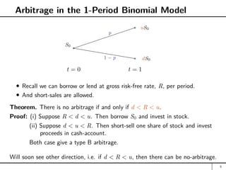 Arbitrage in the 1-Period Binomial Model
t = 0 t = 1
a
S0
hhhhhhhhhh
a uS0
a dS0
p
1 − p
Recall we can borrow or lend at gross risk-free rate, R, per period.
And short-sales are allowed.
Theorem. There is no arbitrage if and only if d  R  u.
Proof: (i) Suppose R  d  u. Then borrow S0 and invest in stock.
(ii) Suppose d  u  R. Then short-sell one share of stock and invest
proceeds in cash-account.
Both case give a type B arbitrage.
Will soon see other direction, i.e. if d  R  u, then there can be no-arbitrage.
5
 
