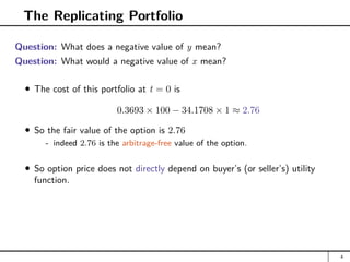 The Replicating Portfolio
Question: What does a negative value of y mean?
Question: What would a negative value of x mean?
The cost of this portfolio at t = 0 is
0.3693 × 100 − 34.1708 × 1 ≈ 2.76
So the fair value of the option is 2.76
- indeed 2.76 is the arbitrage-free value of the option.
So option price does not directly depend on buyer’s (or seller’s) utility
function.
4
 
