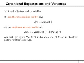 Conditional Expectations and Variances
Let X and Y be two random variables.
The conditional expectation identity says
E[X] = E [E[X|Y ]]
and the conditional variance identity says
Var(X) = Var(E[X|Y ]) + E[Var(X|Y )].
Note that E[X|Y ] and Var(X|Y ) are both functions of Y and are therefore
random variables themselves.
2
 