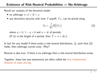 Existence of Risk-Neutral Probabilities ⇔ No-Arbitrage
Recall our analysis of the binomial model:
no arbitrage ⇔ d  R  u
any derivative security with time T payoff, CT , can be priced using
C0 =
1
Rn
EQ
0 [CT ] (2)
where q  0, 1 − q  0 and n = # of periods.
(If ∆t is the length of a period, then T = n × ∆t.)
In fact for any model if there exists a risk-neutral distribution, Q, such that (2)
holds, then arbitrage cannot exist. Why?
Reverse is also true: if there is no arbitrage then a risk-neutral distribution exists.
Together, these last two statements are often called the first fundamental
theorem of asset pricing.
5
 
