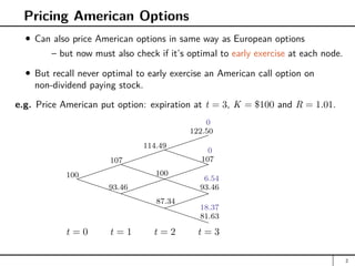Pricing American Options
Can also price American options in same way as European options
– but now must also check if it’s optimal to early exercise at each node.
But recall never optimal to early exercise an American call option on
non-dividend paying stock.
e.g. Price American put option: expiration at t = 3, K = $100 and R = 1.01.


PPPPPPPPPPPPP
P
PPPPPPPPP

PPPP
P


t = 0 t = 1 t = 2 t = 3
100
107
114.49
122.50
100
107
93.46 93.46
87.34
81.63
0
0
6.54
18.37
2
 