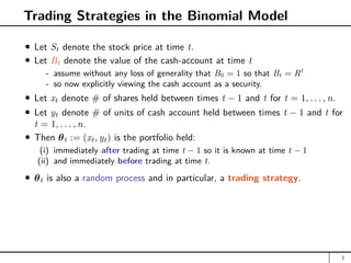 Trading Strategies in the Binomial Model
Let St denote the stock price at time t.
Let Bt denote the value of the cash-account at time t
- assume without any loss of generality that B0 = 1 so that Bt = Rt
- so now explicitly viewing the cash account as a security.
Let xt denote # of shares held between times t − 1 and t for t = 1, . . . , n.
Let yt denote # of units of cash account held between times t − 1 and t for
t = 1, . . . , n.
Then θt := (xt, yt) is the portfolio held:
(i) immediately after trading at time t − 1 so it is known at time t − 1
(ii) and immediately before trading at time t.
θt is also a random process and in particular, a trading strategy.
2
 