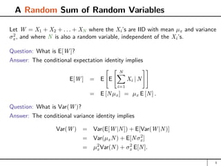 A Random Sum of Random Variables
Let W = X1 + X2 + . . . + XN where the Xi’s are IID with mean µx and variance
σ2
x, and where N is also a random variable, independent of the Xi’s.
Question: What is E[W ]?
Answer: The conditional expectation identity implies
E[W ] = E

E
 N
X
i=1
Xi | N
##
= E [Nµx] = µx E [N] .
Question: What is Var(W )?
Answer: The conditional variance identity implies
Var(W ) = Var(E[W |N]) + E[Var(W |N)]
= Var(µxN) + E[Nσ2
x]
= µ2
xVar(N) + σ2
x E[N].
3
 