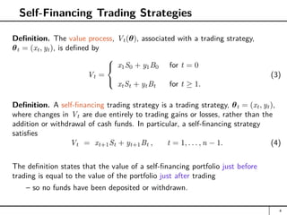 Self-Financing Trading Strategies
Definition. The value process, Vt(θ), associated with a trading strategy,
θt = (xt, yt), is defined by
Vt =



x1S0 + y1B0 for t = 0
xtSt + ytBt for t ≥ 1.
(3)
Definition. A self-financing trading strategy is a trading strategy, θt = (xt, yt),
where changes in Vt are due entirely to trading gains or losses, rather than the
addition or withdrawal of cash funds. In particular, a self-financing strategy
satisfies
Vt = xt+1St + yt+1Bt , t = 1, . . . , n − 1. (4)
The definition states that the value of a self-financing portfolio just before
trading is equal to the value of the portfolio just after trading
– so no funds have been deposited or withdrawn.
4
 