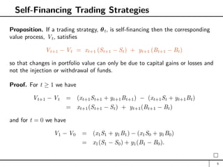 Self-Financing Trading Strategies
Proposition. If a trading strategy, θt, is self-financing then the corresponding
value process, Vt, satisfies
Vt+1 − Vt = xt+1 (St+1 − St) + yt+1 (Bt+1 − Bt)
so that changes in portfolio value can only be due to capital gains or losses and
not the injection or withdrawal of funds.
Proof. For t ≥ 1 we have
Vt+1 − Vt = (xt+1St+1 + yt+1Bt+1) − (xt+1St + yt+1Bt)
= xt+1(St+1 − St) + yt+1(Bt+1 − Bt)
and for t = 0 we have
V1 − V0 = (x1S1 + y1B1) − (x1S0 + y1B0)
= x1(S1 − S0) + y1(B1 − B0).
5
 