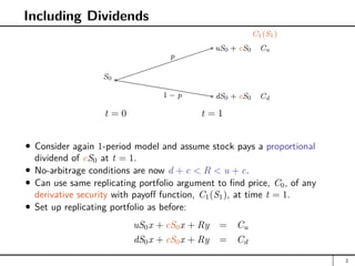 Including Dividends
t = 0 t = 1
a
S0 hhhhhhhhhh
auS0 + cS0 Cu
adS0 + cS0 Cd
p
1 − p
C1(S1)
Consider again 1-period model and assume stock pays a proportional
dividend of cS0 at t = 1.
No-arbitrage conditions are now d + c  R  u + c.
Can use same replicating portfolio argument to find price, C0, of any
derivative security with payoff function, C1(S1), at time t = 1.
Set up replicating portfolio as before:
uS0x + cS0x + Ry = Cu
dS0x + cS0x + Ry = Cd
2
 