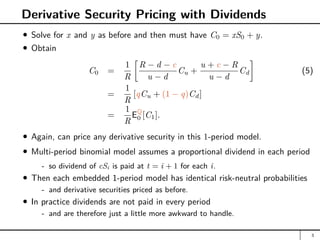 Derivative Security Pricing with Dividends
Solve for x and y as before and then must have C0 = xS0 + y.
Obtain
C0 =
1
R

R − d − c
u − d
Cu +
u + c − R
u − d
Cd

(5)
=
1
R
[qCu + (1 − q)Cd]
=
1
R
EQ
0 [C1].
Again, can price any derivative security in this 1-period model.
Multi-period binomial model assumes a proportional dividend in each period
- so dividend of cSi is paid at t = i + 1 for each i.
Then each embedded 1-period model has identical risk-neutral probabilities
- and derivative securities priced as before.
In practice dividends are not paid in every period
- and are therefore just a little more awkward to handle.
3
 