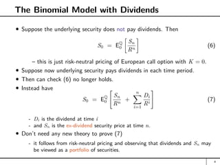 The Binomial Model with Dividends
Suppose the underlying security does not pay dividends. Then
S0 = EQ
0

Sn
Rn

(6)
– this is just risk-neutral pricing of European call option with K = 0.
Suppose now underlying security pays dividends in each time period.
Then can check (6) no longer holds.
Instead have
S0 = EQ
0

Sn
Rn
+
n
X
i=1
Di
Ri
#
(7)
- Di is the dividend at time i
- and Sn is the ex-dividend security price at time n.
Don’t need any new theory to prove (7)
- it follows from risk-neutral pricing and observing that dividends and Sn may
be viewed as a portfolio of securities.
4
 