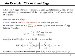 An Example: Chickens and Eggs
A hen lays N eggs where N ∼ Poisson(λ). Each egg hatches and yields a chicken
with probability p, independently of the other eggs and N. Let K be the number
of chickens.
Question: What is E[K|N]?
Answer: We can use indicator functions to answer this question.
In particular, can write K =
PN
i=1 1Hi
where Hi is the event that the ith
egg
hatches. Therefore
1Hi
=

1, if ith
egg hatches;
0, otherwise.
Also clear that E[1Hi ] = 1 × p + 0 × (1 − p) = p so that
E[K|N] = E
 N
X
i=1
1Hi
| N
#
=
N
X
i=1
E [1Hi
] = Np.
Conditional expectation formula then gives E[K] = E[E[K|N]] = E[Np] = λp.
4
 