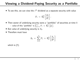 Viewing a Dividend-Paying Security as a Portfolio
To see this, we can view the ith
dividend as a separate security with value
Pi = EQ
0

Di
Ri

.
Then owner of underlying security owns a “portfolio” of securities at time 0
- value of this “portfolio” is
Pn
i=1
Pi + EQ
0
 Sn
Rn

.
But value of underlying security is S0.
Therefore must have
S0 =
n
X
i=1
Pi + EQ
0

Sn
Rn

which is (7).
5
 