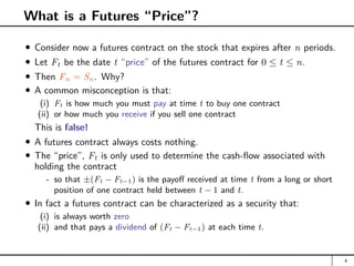What is a Futures “Price”?
Consider now a futures contract on the stock that expires after n periods.
Let Ft be the date t “price” of the futures contract for 0 ≤ t ≤ n.
Then Fn = Sn. Why?
A common misconception is that:
(i) Ft is how much you must pay at time t to buy one contract
(ii) or how much you receive if you sell one contract
This is false!
A futures contract always costs nothing.
The “price”, Ft is only used to determine the cash-flow associated with
holding the contract
- so that ±(Ft − Ft−1) is the payoff received at time t from a long or short
position of one contract held between t − 1 and t.
In fact a futures contract can be characterized as a security that:
(i) is always worth zero
(ii) and that pays a dividend of (Ft − Ft−1) at each time t.
4
 