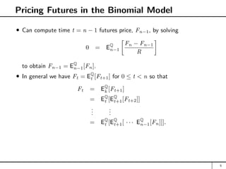Pricing Futures in the Binomial Model
Can compute time t = n − 1 futures price, Fn−1, by solving
0 = EQ
n−1

Fn − Fn−1
R

to obtain Fn−1 = EQ
n−1[Fn].
In general we have Ft = EQ
t [Ft+1] for 0 ≤ t  n so that
Ft = EQ
k [Ft+1]
= EQ
t [EQ
t+1[Ft+2]]
.
.
.
.
.
.
= EQ
t [EQ
t+1[ · · · EQ
n−1[Fn]]].
5
 