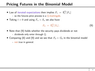 Pricing Futures in the Binomial Model
Law of iterated expectations then implies Ft = EQ
t [Fn]
- so the futures price process is a Q-martingale.
Taking t = 0 and using Fn = Sn we also have
F0 = EQ
0 [Sn] . (9)
Note that (9) holds whether the security pays dividends or not
- dividends only enter through Q.
Comparing (8) and (9) and we see that F0 = G0 in the binomial model
- not true in general.
6
 