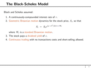 The Black-Scholes Model
Black and Scholes assumed:
1. A continuously-compounded interest rate of r.
2. Geometric Brownian motion dynamics for the stock price, St, so that
St = S0e(µ−σ2
/2)t+σWt
where Wt is a standard Brownian motion.
3. The stock pays a dividend yield of c.
4. Continuous trading with no transactions costs and short-selling allowed.
2
 
