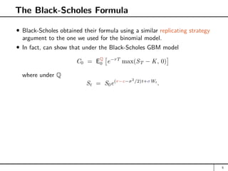 The Black-Scholes Formula
Black-Scholes obtained their formula using a similar replicating strategy
argument to the one we used for the binomial model.
In fact, can show that under the Black-Scholes GBM model
C0 = EQ
0

e−rT
max(ST − K, 0)

where under Q
St = S0e(r−c−σ2
/2)t+σWt
.
5
 