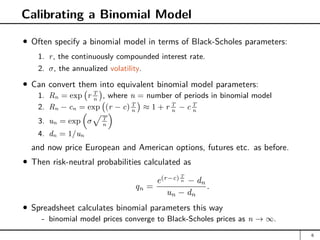 Calibrating a Binomial Model
Often specify a binomial model in terms of Black-Scholes parameters:
1. r, the continuously compounded interest rate.
2. σ, the annualized volatility.
Can convert them into equivalent binomial model parameters:
1. Rn = exp r T
n

, where n = number of periods in binomial model
2. Rn − cn = exp (r − c)T
n

≈ 1 + r T
n
− c T
n
3. un = exp

σ
pT
n

4. dn = 1/un
and now price European and American options, futures etc. as before.
Then risk-neutral probabilities calculated as
qn =
e(r−c) T
n − dn
un − dn
.
Spreadsheet calculates binomial parameters this way
- binomial model prices converge to Black-Scholes prices as n → ∞.
6
 