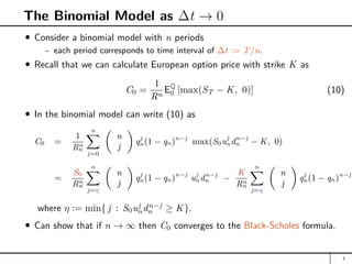 The Binomial Model as ∆t → 0
Consider a binomial model with n periods
- each period corresponds to time interval of ∆t := T/n.
Recall that we can calculate European option price with strike K as
C0 =
1
Rn
EQ
0 [max(ST − K, 0)] (10)
In the binomial model can write (10) as
C0 =
1
Rn
n
n
X
j=0

n
j

qj
n(1 − qn)n−j
max(S0uj
ndn−j
n − K, 0)
=
S0
Rn
n
n
X
j=η

n
j

qj
n(1 − qn)n−j
uj
ndn−j
n −
K
Rn
n
n
X
j=η

n
j

qj
n(1 − qn)n−j
where η := min{ j : S0uj
ndn−j
n ≥ K}.
Can show that if n → ∞ then C0 converges to the Black-Scholes formula.
7
 