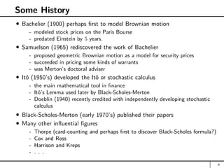 Some History
Bachelier (1900) perhaps first to model Brownian motion
- modeled stock prices on the Paris Bourse
- predated Einstein by 5 years.
Samuelson (1965) rediscovered the work of Bachelier
- proposed geometric Brownian motion as a model for security prices
- succeeded in pricing some kinds of warrants
- was Merton’s doctoral adviser
Itô (1950’s) developed the Itô or stochastic calculus
- the main mathematical tool in finance
- Itô’s Lemma used later by Black-Scholes-Merton
- Doeblin (1940) recently credited with independently developing stochastic
calculus
Black-Scholes-Merton (early 1970’s) published their papers
Many other influential figures
- Thorpe (card-counting and perhaps first to discover Black-Scholes formula?)
- Cox and Ross
- Harrison and Kreps
- . . .
8
 