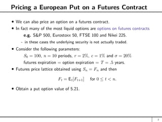 Pricing a European Put on a Futures Contract
We can also price an option on a futures contract.
In fact many of the most liquid options are options on futures contracts
e.g. SP 500, Eurostoxx 50, FTSE 100 and Nikei 225.
- in these cases the underlying security is not actually traded.
Consider the following parameters:
S0 = 100, n = 10 periods, r = 2%, c = 1% and σ = 20%
futures expiration = option expiration = T = .5 years.
Futures price lattice obtained using Sn = Fn and then
Ft = Et[Ft+1] for 0 ≤ t  n.
Obtain a put option value of 5.21.
2
 