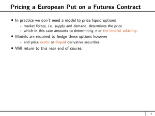 Pricing a European Put on a Futures Contract
In practice we don’t need a model to price liquid options
- market forces, i.e. supply and demand, determines the price
- which in this case amounts to determining σ or the implied volatility.
Models are required to hedge these options however
- and price exotic or illiquid derivative securities.
Will return to this near end of course.
3
 