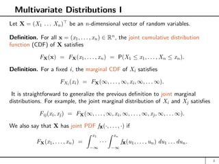 Multivariate Distributions I
Let X = (X1 . . . Xn)
be an n-dimensional vector of random variables.
Definition. For all x = (x1, . . . , xn) ∈ Rn
, the joint cumulative distribution
function (CDF) of X satisfies
FX(x) = FX(x1, . . . , xn) = P(X1 ≤ x1, . . . , Xn ≤ xn).
Definition. For a fixed i, the marginal CDF of Xi satisfies
FXi
(xi) = FX(∞, . . . , ∞, xi, ∞, . . . ∞).
It is straightforward to generalize the previous definition to joint marginal
distributions. For example, the joint marginal distribution of Xi and Xj satisfies
Fij(xi, xj) = FX(∞, . . . , ∞, xi, ∞, . . . , ∞, xj, ∞, . . . ∞).
We also say that X has joint PDF fX(·, . . . , ·) if
FX(x1, . . . , xn) =
Z x1
−∞
· · ·
Z xn
−∞
fX(u1, . . . , un) du1 . . . dun.
2
 