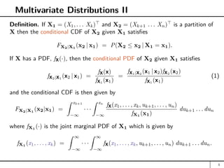 Multivariate Distributions II
Definition. If X1 = (X1, . . . Xk)
and X2 = (Xk+1 . . . Xn)
is a partition of
X then the conditional CDF of X2 given X1 satisfies
FX2|X1
(x2 | x1) = P(X2 ≤ x2 | X1 = x1).
If X has a PDF, fX(·), then the conditional PDF of X2 given X1 satisfies
fX2|X1
(x2 | x1) =
fX(x)
fX1
(x1)
=
fX1|X2
(x1 | x2)fX2
(x2)
fX1
(x1)
(1)
and the conditional CDF is then given by
FX2|X1
(x2|x1) =
Z xk+1
−∞
· · ·
Z xn
−∞
fX(x1, . . . , xk, uk+1, . . . , un)
fX1
(x1)
duk+1 . . . dun
where fX1 (·) is the joint marginal PDF of X1 which is given by
fX1 (x1, . . . , xk) =
Z ∞
−∞
· · ·
Z ∞
−∞
fX(x1, . . . , xk, uk+1, . . . , un) duk+1 . . . dun.
3
 