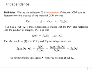 Independence
Definition. We say the collection X is independent if the joint CDF can be
factored into the product of the marginal CDFs so that
FX(x1, . . . , xn) = FX1
(x1) . . . FXn
(xn).
If X has a PDF, fX(·) then independence implies that the PDF also factorizes
into the product of marginal PDFs so that
fX(x) = fX1
(x1) . . . fXn
(xn).
Can also see from (1) that if X1 and X2 are independent then
fX2|X1
(x2 | x1) =
fX(x)
fX1
(x1)
=
fX1
(x1)fX2
(x2)
fX1
(x1)
= fX2
(x2)
– so having information about X1 tells you nothing about X2.
4
 