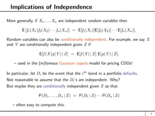 Implications of Independence
More generally, if X1, . . . Xn are independent random variables then
E [f1(X1)f2(X2) · · · fn(Xn)] = E[f1(X1)]E[f2(X2)] · · · E[fn(Xn)].
Random variables can also be conditionally independent. For example, we say X
and Y are conditionally independent given Z if
E[f (X)g(Y ) | Z] = E[f (X) | Z] E[g(Y ) | Z].
– used in the (in)famous Gaussian copula model for pricing CDOs!
In particular, let Di be the event that the ith
bond in a portfolio defaults.
Not reasonable to assume that the Di’s are independent. Why?
But maybe they are conditionally independent given Z so that
P(D1, . . . , Dn | Z) = P(D1 | Z) · · · P(Dn | Z)
– often easy to compute this.
6
 
