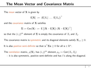 The Mean Vector and Covariance Matrix
The mean vector of X is given by
E[X] := (E[X1] . . . E[Xn])

and the covariance matrix of X satisfies
Σ := Cov(X) := E

(X − E[X]) (X − E[X])

so that the (i, j)th
element of Σ is simply the covariance of Xi and Xj.
The covariance matrix is symmetric and its diagonal elements satisfy Σi,i ≥ 0.
It is also positive semi-definite so that x
Σx ≥ 0 for all x ∈ Rn
.
The correlation matrix, ρ(X), has (i, j)th
element ρij := Corr(Xi, Xj)
- it is also symmetric, positive semi-definite and has 1’s along the diagonal.
7
 