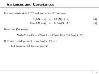 Variances and Covariances
For any matrix A ∈ Rk×n
and vector a ∈ Rk
we have
E [AX + a] = AE [X] + a (4)
Cov(AX + a) = A Cov(X) A
. (5)
Note that (5) implies
Var(aX + bY ) = a2
Var(X) + b2
Var(Y ) + 2ab Cov(X, Y ).
If X and Y independent, then Cov(X, Y ) = 0
– but converse not true in general.
8
 