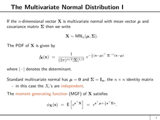 The Multivariate Normal Distribution I
If the n-dimensional vector X is multivariate normal with mean vector µ and
covariance matrix Σ then we write
X ∼ MNn(µ, Σ).
The PDF of X is given by
fX(x) =
1
(2π)n/2|Σ|1/2
e− 1
2 (x−µ)
Σ−1
(x−µ)
where | · | denotes the determinant.
Standard multivariate normal has µ = 0 and Σ = In, the n × n identity matrix
- in this case the Xi’s are independent.
The moment generating function (MGF) of X satisfies
φX(s) = E
h
es
X
i
= es
µ+ 1
2 s
Σs
.
2
 