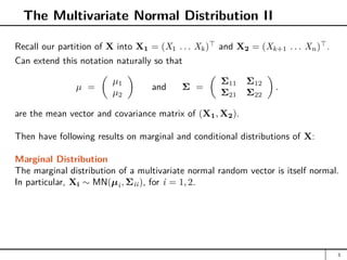 The Multivariate Normal Distribution II
Recall our partition of X into X1 = (X1 . . . Xk)
and X2 = (Xk+1 . . . Xn)
.
Can extend this notation naturally so that
µ =

µ1
µ2

and Σ =

Σ11 Σ12
Σ21 Σ22

.
are the mean vector and covariance matrix of (X1, X2).
Then have following results on marginal and conditional distributions of X:
Marginal Distribution
The marginal distribution of a multivariate normal random vector is itself normal.
In particular, Xi ∼ MN(µi, Σii), for i = 1, 2.
3
 