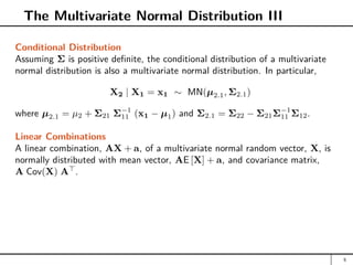 The Multivariate Normal Distribution III
Conditional Distribution
Assuming Σ is positive definite, the conditional distribution of a multivariate
normal distribution is also a multivariate normal distribution. In particular,
X2 | X1 = x1 ∼ MN(µ2.1, Σ2.1)
where µ2.1 = µ2 + Σ21 Σ−1
11 (x1 − µ1) and Σ2.1 = Σ22 − Σ21Σ−1
11 Σ12.
Linear Combinations
A linear combination, AX + a, of a multivariate normal random vector, X, is
normally distributed with mean vector, AE [X] + a, and covariance matrix,
A Cov(X) A
.
5
 