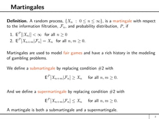 Martingales
Definition. A random process, {Xn : 0 ≤ n ≤ ∞}, is a martingale with respect
to the information filtration, Fn, and probability distribution, P, if
1. EP
[|Xn|]  ∞ for all n ≥ 0
2. EP
[Xn+m|Fn] = Xn for all n, m ≥ 0.
Martingales are used to model fair games and have a rich history in the modeling
of gambling problems.
We define a submartingale by replacing condition #2 with
EP
[Xn+m|Fn] ≥ Xn for all n, m ≥ 0.
And we define a supermartingale by replacing condition #2 with
EP
[Xn+m|Fn] ≤ Xn for all n, m ≥ 0.
A martingale is both a submartingale and a supermartingale.
2
 