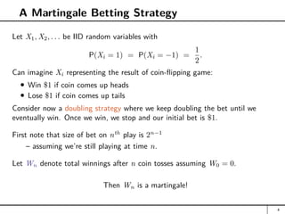A Martingale Betting Strategy
Let X1, X2, . . . be IID random variables with
P(Xi = 1) = P(Xi = −1) =
1
2
.
Can imagine Xi representing the result of coin-flipping game:
Win $1 if coin comes up heads
Lose $1 if coin comes up tails
Consider now a doubling strategy where we keep doubling the bet until we
eventually win. Once we win, we stop and our initial bet is $1.
First note that size of bet on nth
play is 2n−1
– assuming we’re still playing at time n.
Let Wn denote total winnings after n coin tosses assuming W0 = 0.
Then Wn is a martingale!
4
 