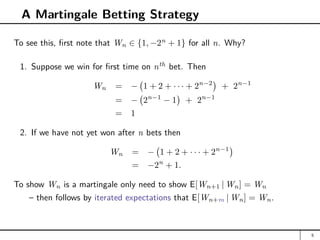 A Martingale Betting Strategy
To see this, first note that Wn ∈ {1, −2n
+ 1} for all n. Why?
1. Suppose we win for first time on nth
bet. Then
Wn = − 1 + 2 + · · · + 2n−2

+ 2n−1
= − 2n−1
− 1

+ 2n−1
= 1
2. If we have not yet won after n bets then
Wn = − 1 + 2 + · · · + 2n−1

= −2n
+ 1.
To show Wn is a martingale only need to show E[Wn+1 | Wn] = Wn
– then follows by iterated expectations that E[Wn+m | Wn] = Wn.
5
 